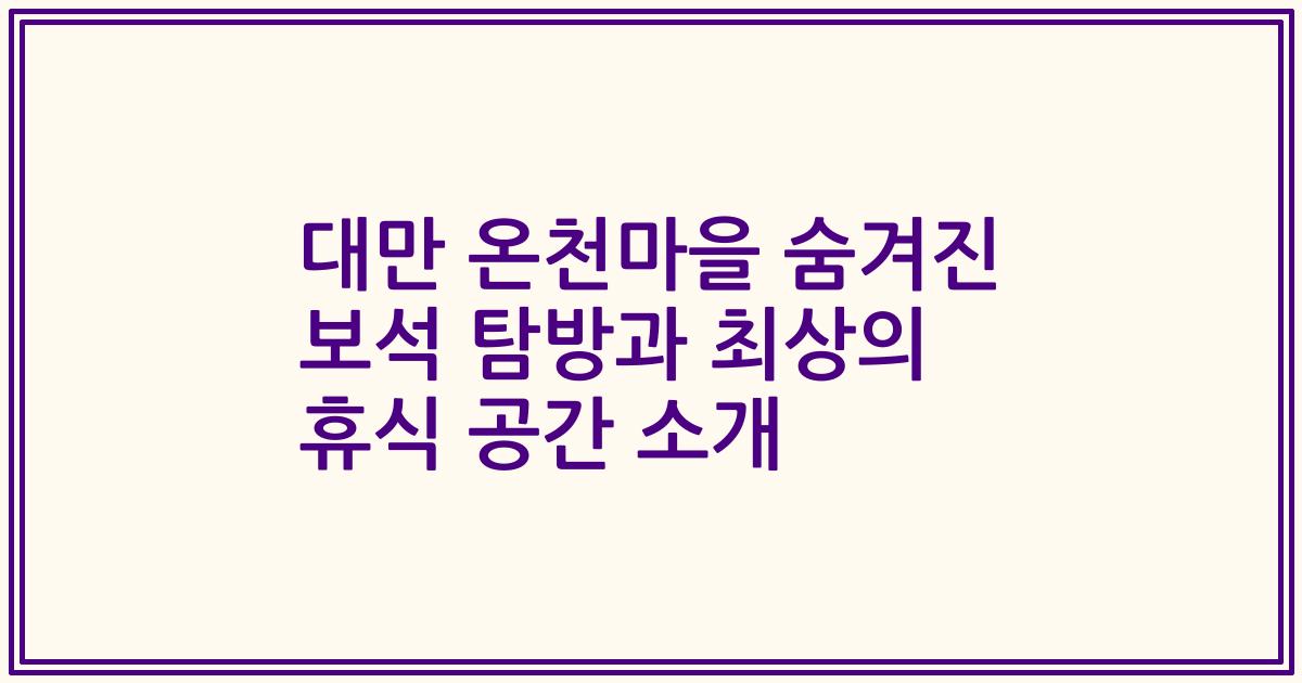 대만 온천마을 숨겨진 보석 탐방과 최상의 휴식 공간 소개